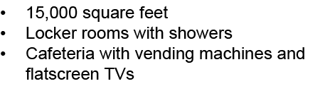 • 15,000 square feet • Locker rooms with showers • Cafeteria with vending machines and flatscreen TVs 